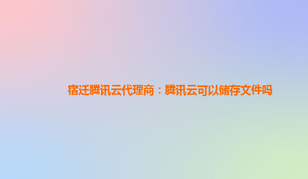 宿迁腾讯云代理商：腾讯云可以储存文件吗