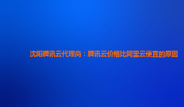 沈阳腾讯云代理商：腾讯云价格比阿里云便宜的原因