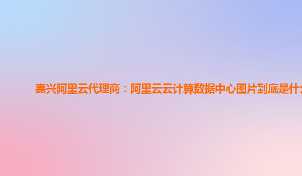 嘉兴阿里云代理商：阿里云云计算数据中心图片到底是什么