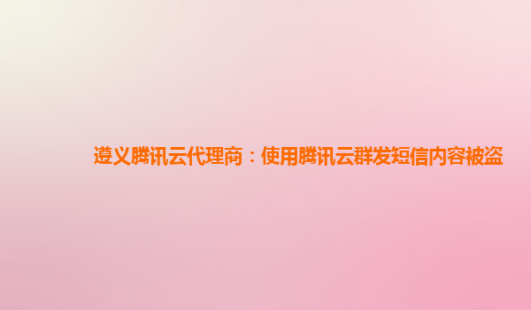 遵义腾讯云代理商：使用腾讯云群发短信内容被盗