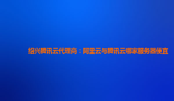 绍兴腾讯云代理商：阿里云与腾讯云哪家服务器便宜