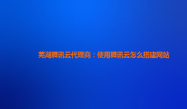 芜湖腾讯云代理商：使用腾讯云怎么搭建网站
