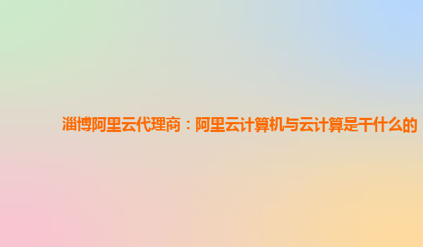 淄博阿里云代理商：阿里云计算机与云计算是干什么的