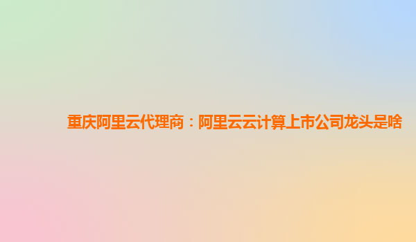 重庆阿里云代理商：阿里云云计算上市公司龙头是啥