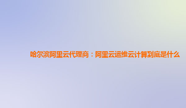 哈尔滨阿里云代理商：阿里云运维云计算到底是什么