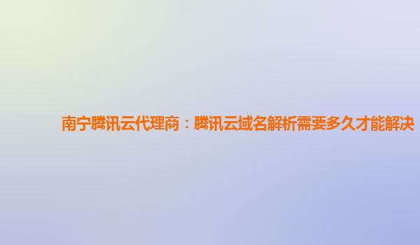 南宁腾讯云代理商：腾讯云域名解析需要多久才能解决