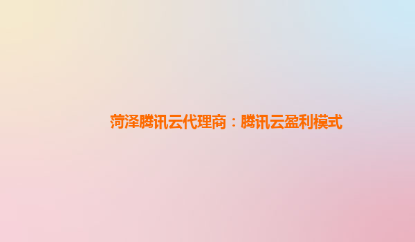 菏泽腾讯云代理商：腾讯云盈利模式