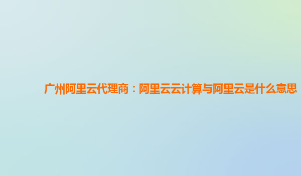 广州阿里云代理商：阿里云云计算与阿里云是什么意思