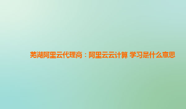 芜湖阿里云代理商：阿里云云计算 学习是什么意思