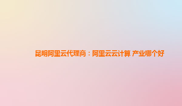 昆明阿里云代理商：阿里云云计算 产业哪个好