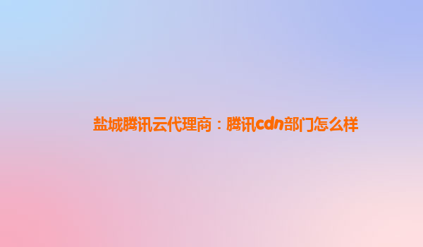盐城腾讯云代理商：腾讯cdn部门怎么样