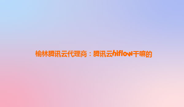 榆林腾讯云代理商：腾讯云hiflow干嘛的
