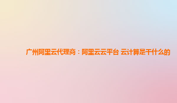 广州阿里云代理商：阿里云云平台 云计算是干什么的