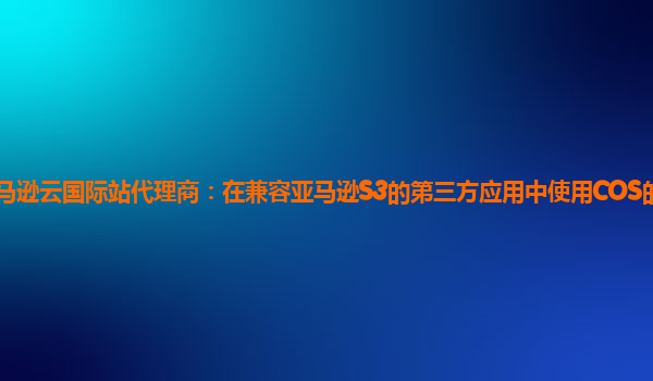 亚马逊云国际站代理商：在兼容亚马逊S3的第三方应用中使用COS的通用配置？