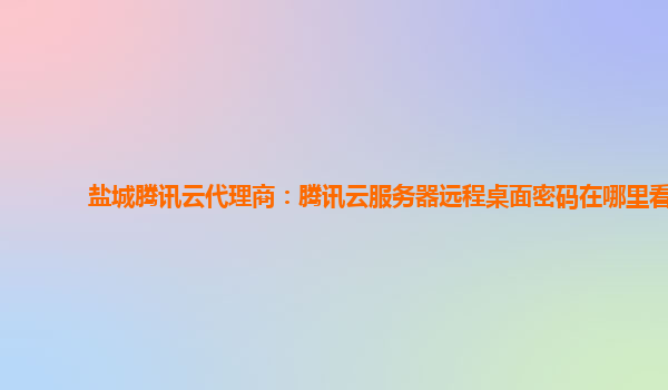 盐城腾讯云代理商：腾讯云服务器远程桌面密码在哪里看