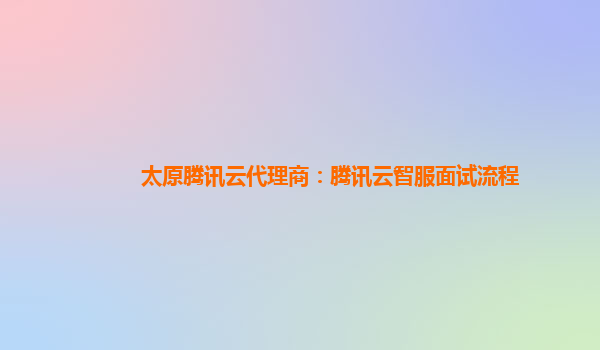 太原腾讯云代理商：腾讯云智服面试流程