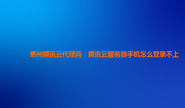 惠州腾讯云代理商：腾讯云服务器手机怎么登录不上