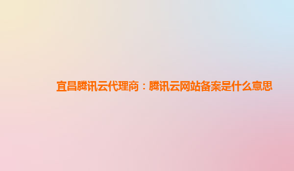 宜昌腾讯云代理商：腾讯云网站备案是什么意思