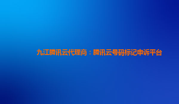 九江腾讯云代理商：腾讯云号码标记申诉平台