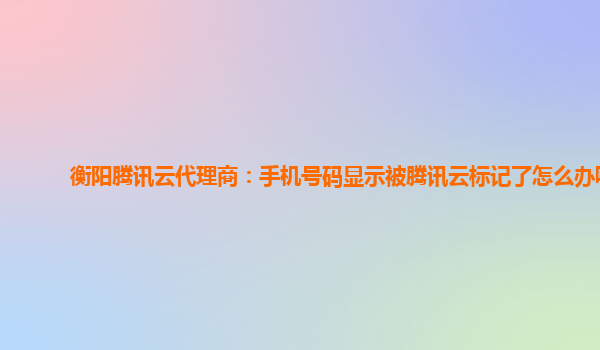 衡阳腾讯云代理商：手机号码显示被腾讯云标记了怎么办呢