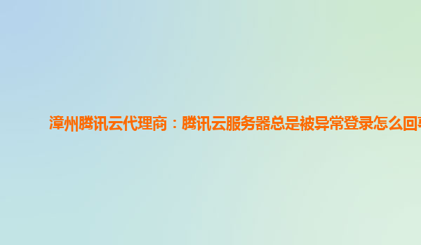 漳州腾讯云代理商：腾讯云服务器总是被异常登录怎么回事