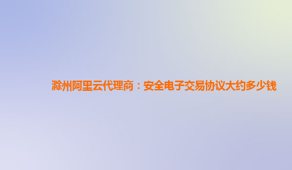 滁州阿里云代理商：安全电子交易协议大约多少钱