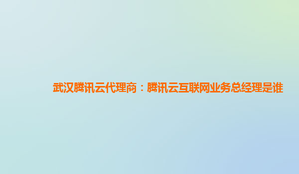 武汉腾讯云代理商：腾讯云互联网业务总经理是谁