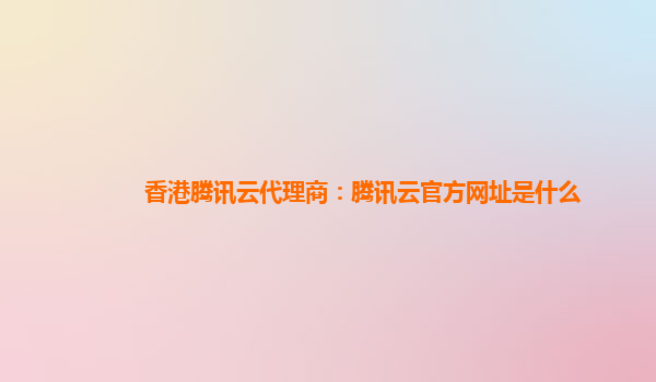 香港腾讯云代理商：腾讯云官方网址是什么