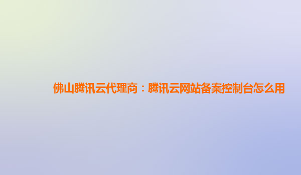 佛山腾讯云代理商：腾讯云网站备案控制台怎么用