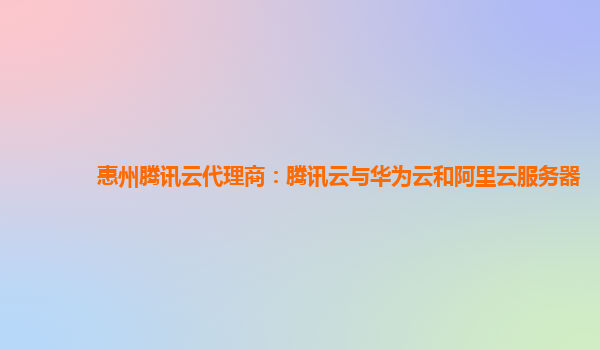 惠州腾讯云代理商：腾讯云与华为云和阿里云服务器