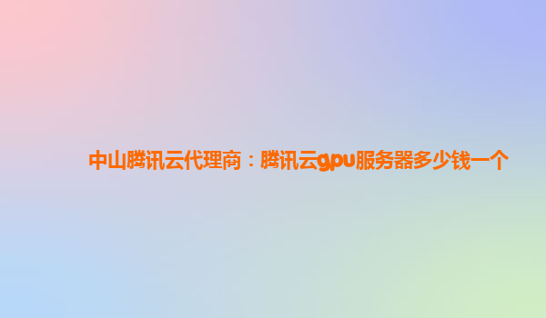 中山腾讯云代理商：腾讯云gpu服务器多少钱一个