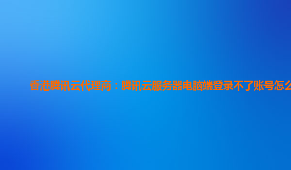 香港腾讯云代理商：腾讯云服务器电脑端登录不了账号怎么办