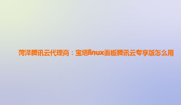 菏泽腾讯云代理商：宝塔linux面板腾讯云专享版怎么用