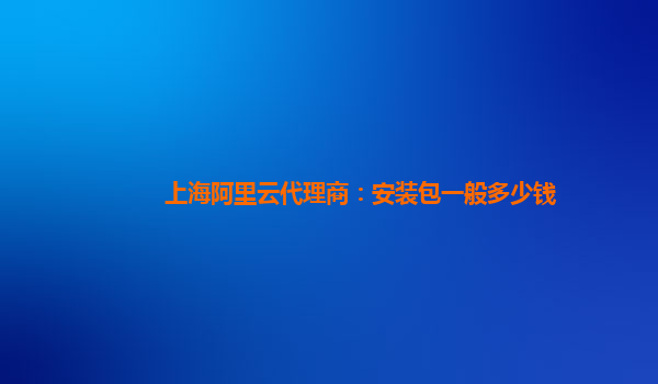 上海阿里云代理商：安装包一般多少钱