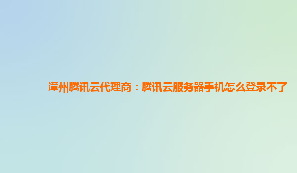 漳州腾讯云代理商：腾讯云服务器手机怎么登录不了