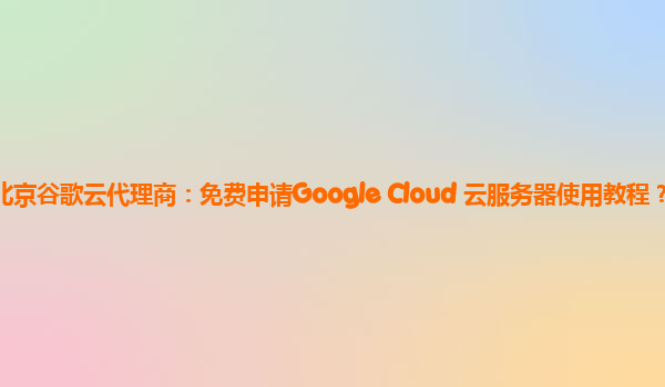 北京谷歌云代理商：免费申请Google Cloud 云服务器使用教程？
