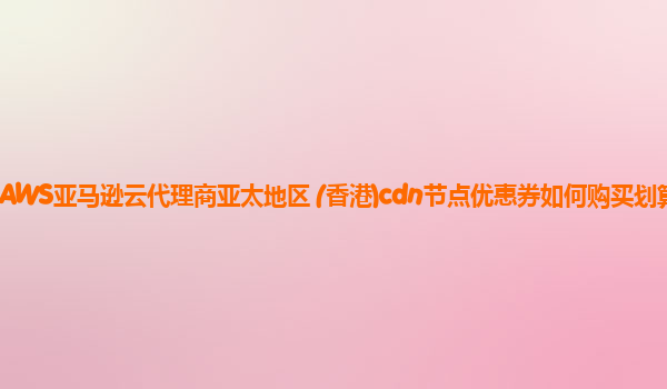 AWS亚马逊云代理商亚太地区 (香港)cdn节点优惠券如何购买划算？