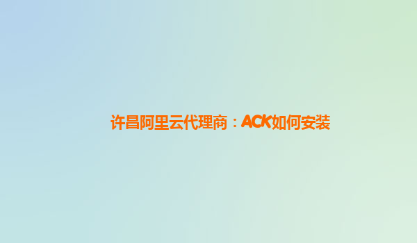 许昌阿里云代理商：ACK如何安装