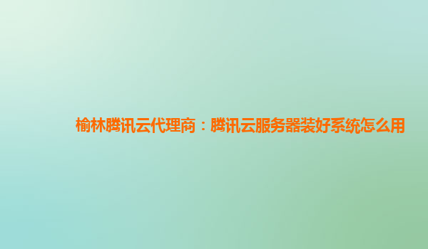 榆林腾讯云代理商：腾讯云服务器装好系统怎么用