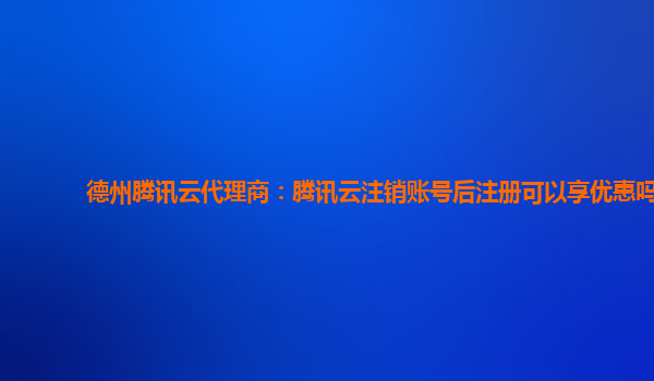 德州腾讯云代理商：腾讯云注销账号后注册可以享优惠吗