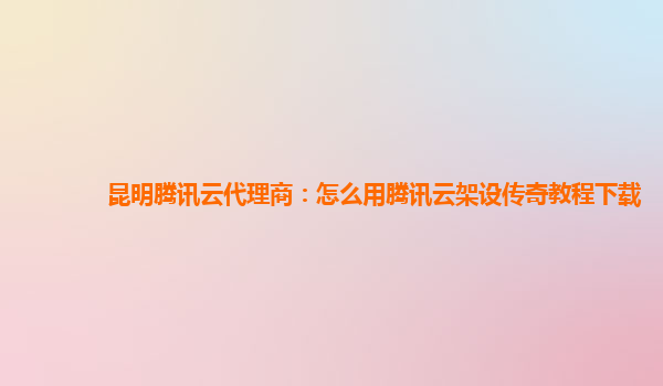 昆明腾讯云代理商：怎么用腾讯云架设传奇教程下载