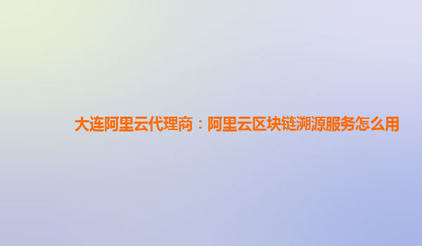 大连阿里云代理商：阿里云区块链溯源服务怎么用