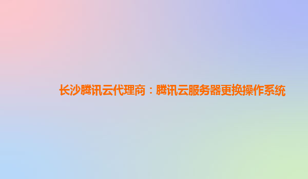 长沙腾讯云代理商：腾讯云服务器更换操作系统
