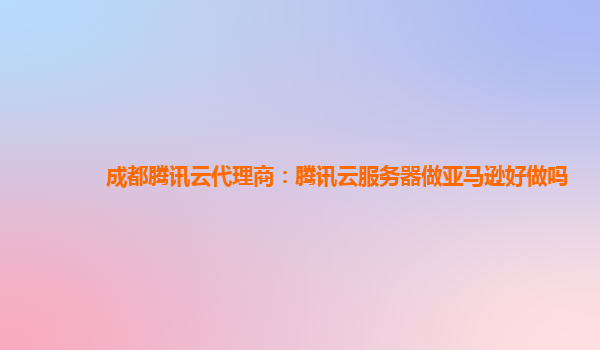 成都腾讯云代理商：腾讯云服务器做亚马逊好做吗