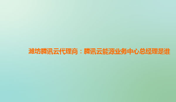潍坊腾讯云代理商：腾讯云能源业务中心总经理是谁