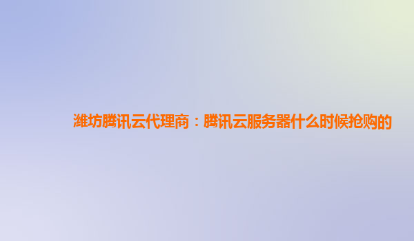 潍坊腾讯云代理商：腾讯云服务器什么时候抢购的