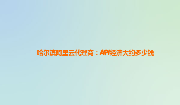 哈尔滨阿里云代理商：API经济大约多少钱