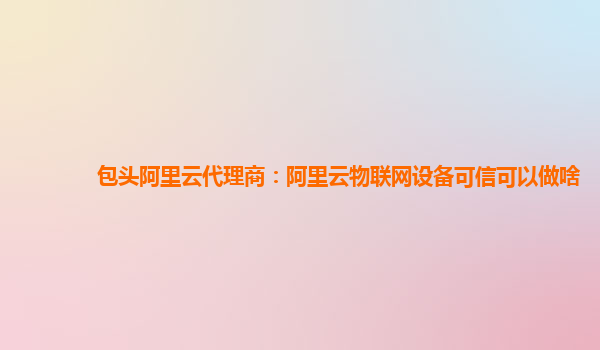 包头阿里云代理商：阿里云物联网设备可信可以做啥