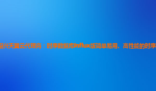 绍兴天翼云代理商：时序数据库Influx版简单易用、高性能的时序数据库