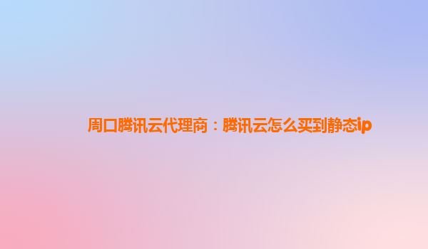 周口腾讯云代理商：腾讯云怎么买到静态ip
